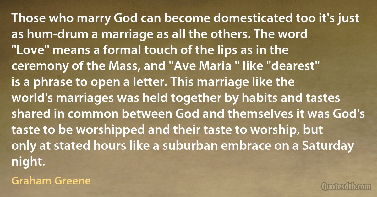 Those who marry God can become domesticated too it's just as hum-drum a marriage as all the others. The word ''Love'' means a formal touch of the lips as in the ceremony of the Mass, and ''Ave Maria '' like ''dearest'' is a phrase to open a letter. This marriage like the world's marriages was held together by habits and tastes shared in common between God and themselves it was God's taste to be worshipped and their taste to worship, but only at stated hours like a suburban embrace on a Saturday night. (Graham Greene)