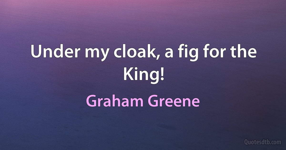 Under my cloak, a fig for the King! (Graham Greene)