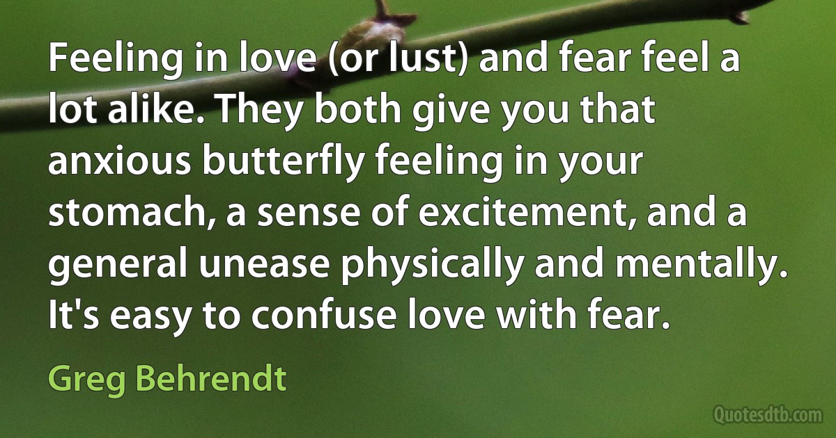 Feeling in love (or lust) and fear feel a lot alike. They both give you that anxious butterfly feeling in your stomach, a sense of excitement, and a general unease physically and mentally. It's easy to confuse love with fear. (Greg Behrendt)