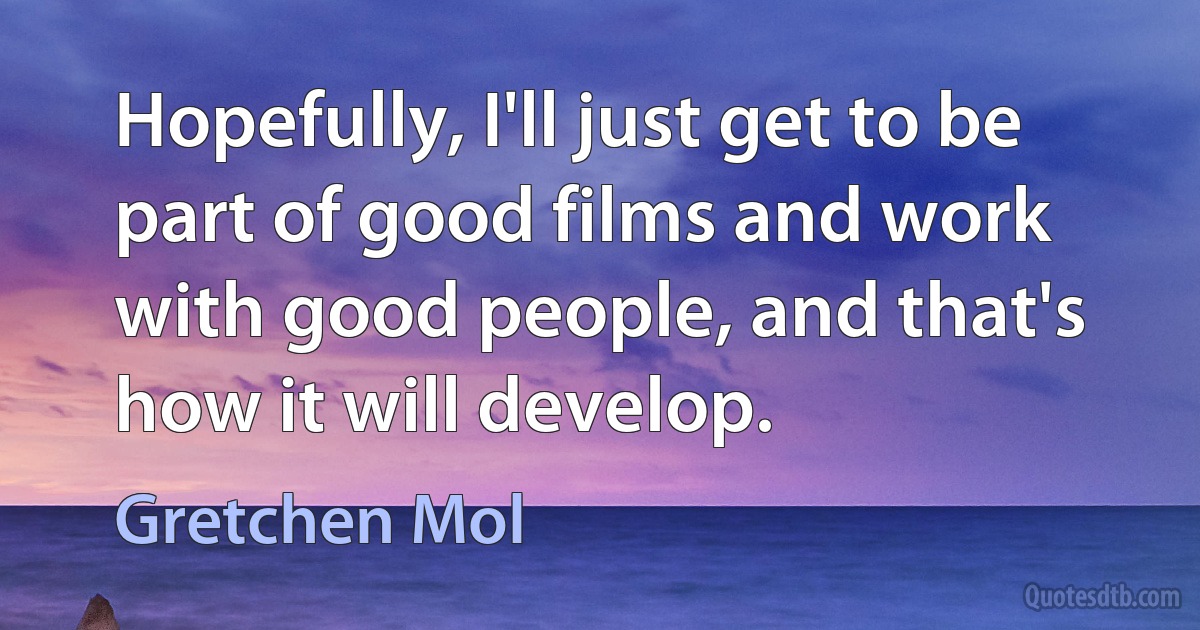 Hopefully, I'll just get to be part of good films and work with good people, and that's how it will develop. (Gretchen Mol)