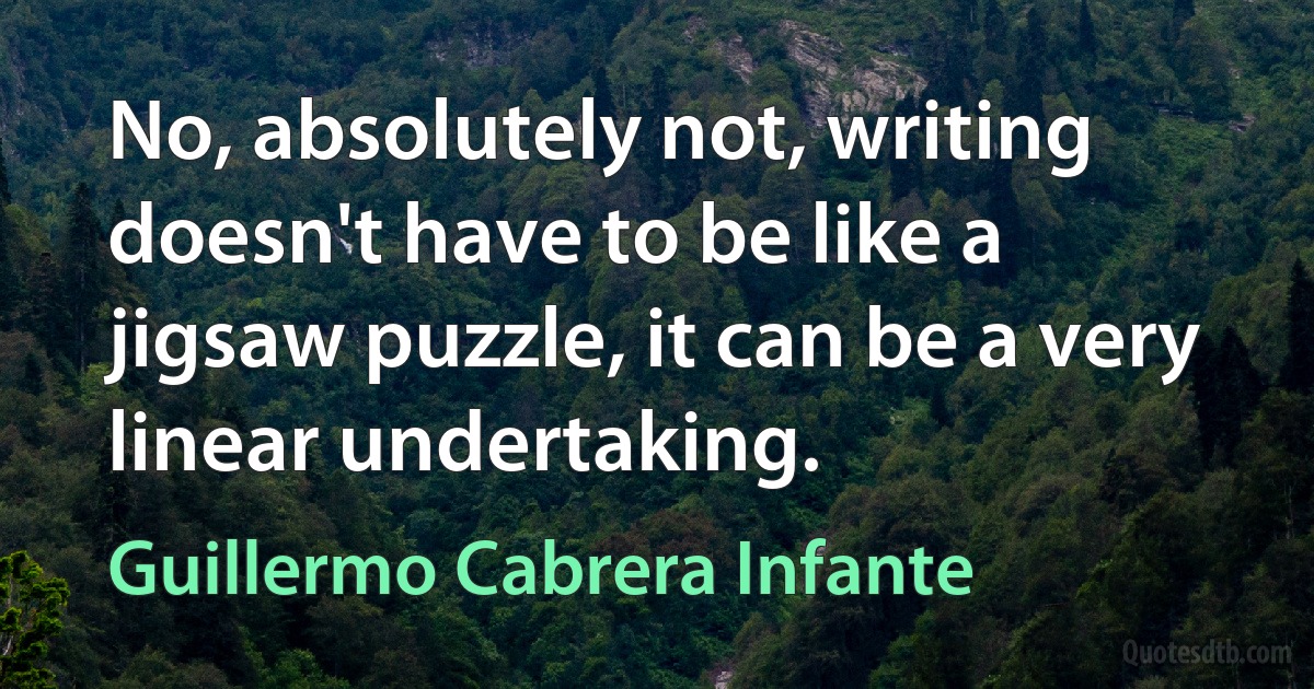 No, absolutely not, writing doesn't have to be like a jigsaw puzzle, it can be a very linear undertaking. (Guillermo Cabrera Infante)