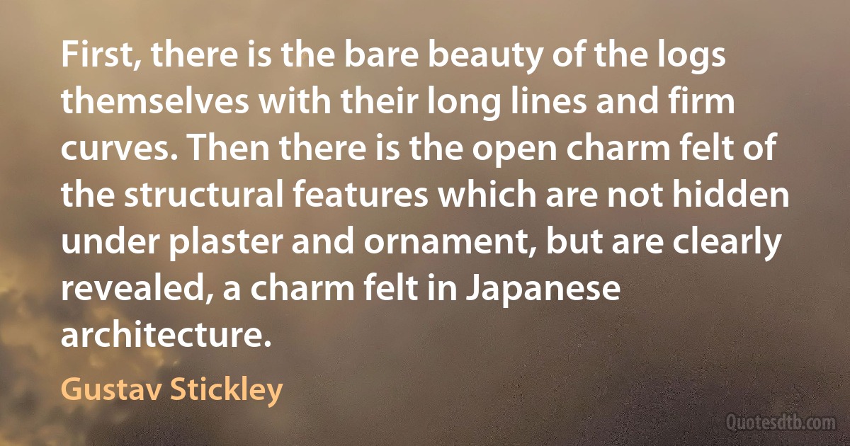 First, there is the bare beauty of the logs themselves with their long lines and firm curves. Then there is the open charm felt of the structural features which are not hidden under plaster and ornament, but are clearly revealed, a charm felt in Japanese architecture. (Gustav Stickley)