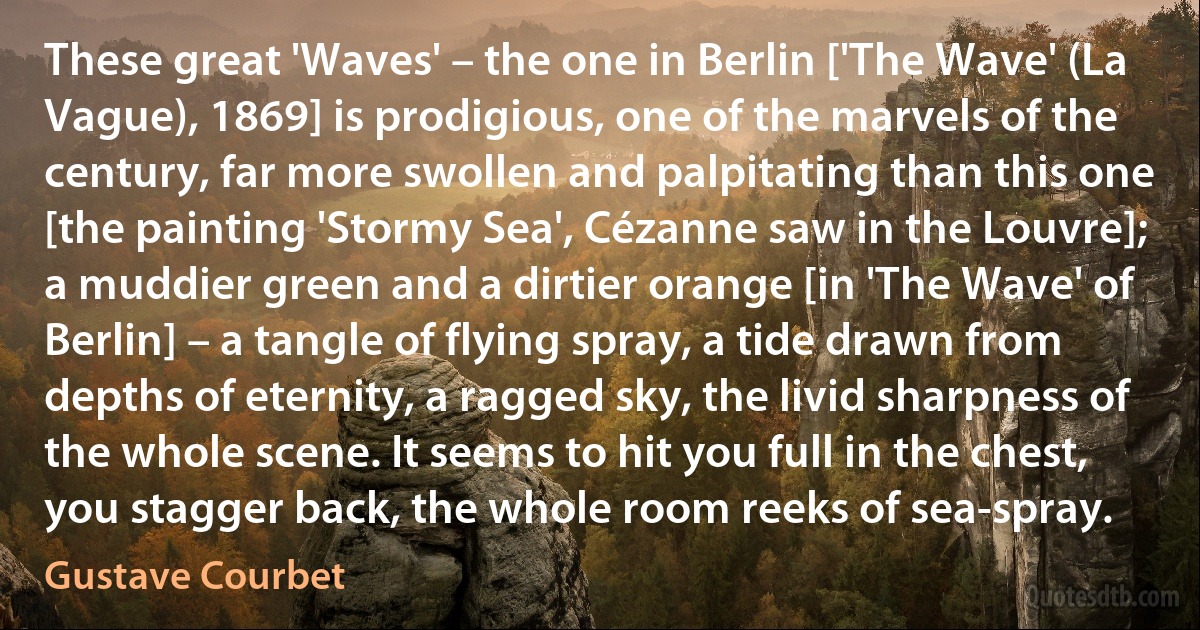 These great 'Waves' – the one in Berlin ['The Wave' (La Vague), 1869] is prodigious, one of the marvels of the century, far more swollen and palpitating than this one [the painting 'Stormy Sea', Cézanne saw in the Louvre]; a muddier green and a dirtier orange [in 'The Wave' of Berlin] – a tangle of flying spray, a tide drawn from depths of eternity, a ragged sky, the livid sharpness of the whole scene. It seems to hit you full in the chest, you stagger back, the whole room reeks of sea-spray. (Gustave Courbet)