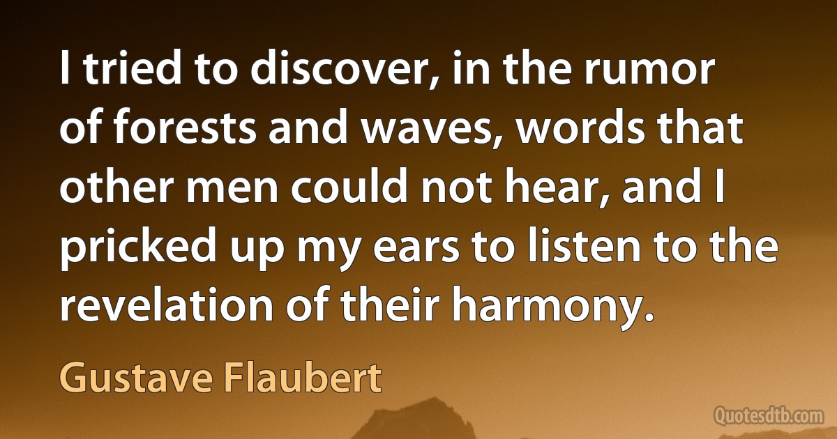 I tried to discover, in the rumor of forests and waves, words that other men could not hear, and I pricked up my ears to listen to the revelation of their harmony. (Gustave Flaubert)