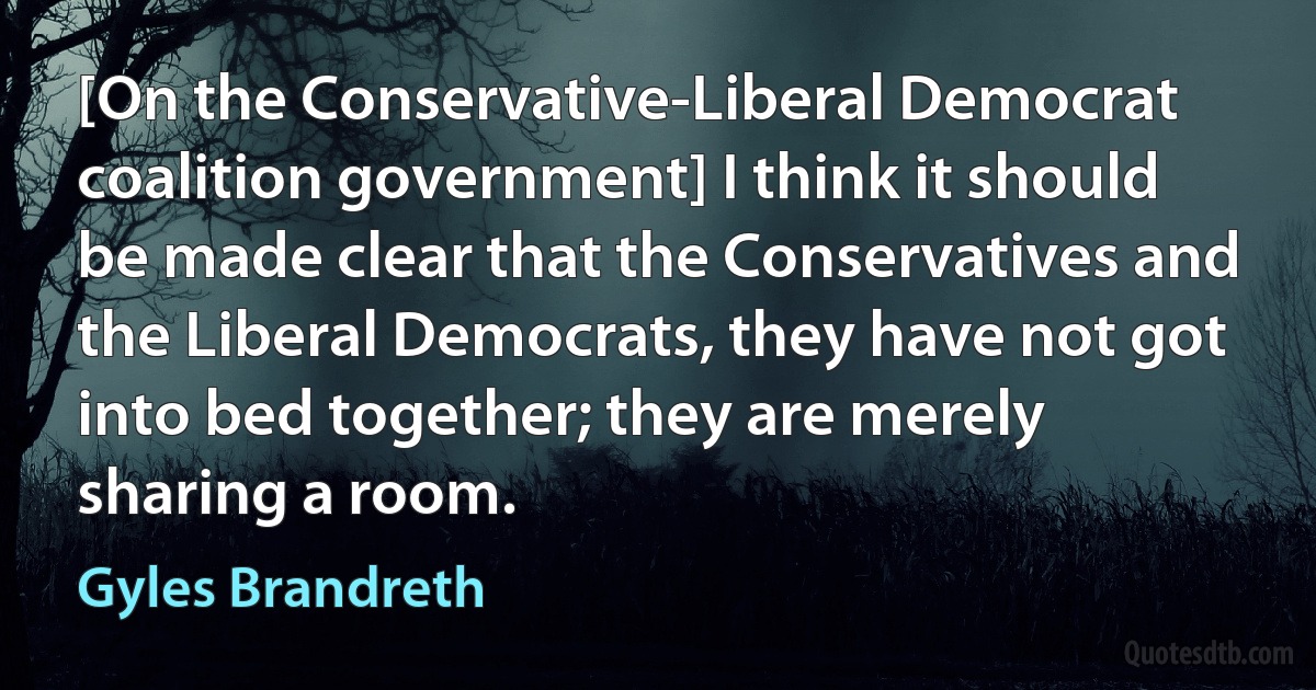 [On the Conservative-Liberal Democrat coalition government] I think it should be made clear that the Conservatives and the Liberal Democrats, they have not got into bed together; they are merely sharing a room. (Gyles Brandreth)