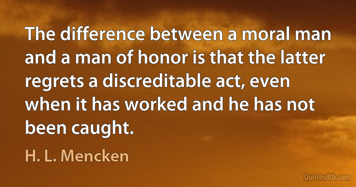 The difference between a moral man and a man of honor is that the latter regrets a discreditable act, even when it has worked and he has not been caught. (H. L. Mencken)