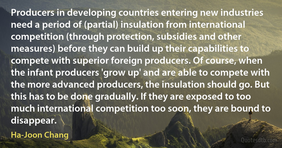 Producers in developing countries entering new industries need a period of (partial) insulation from international competition (through protection, subsidies and other measures) before they can build up their capabilities to compete with superior foreign producers. Of course, when the infant producers 'grow up' and are able to compete with the more advanced producers, the insulation should go. But this has to be done gradually. If they are exposed to too much international competition too soon, they are bound to disappear. (Ha-Joon Chang)