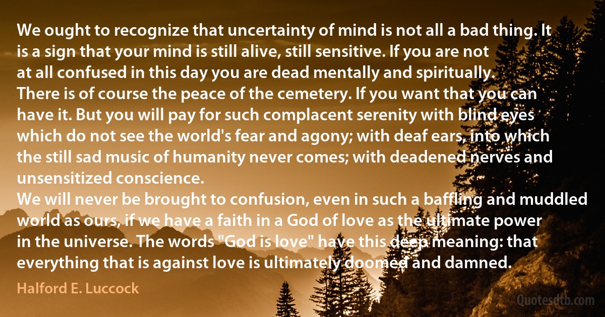 We ought to recognize that uncertainty of mind is not all a bad thing. It is a sign that your mind is still alive, still sensitive. If you are not at all confused in this day you are dead mentally and spiritually.
There is of course the peace of the cemetery. If you want that you can have it. But you will pay for such complacent serenity with blind eyes which do not see the world's fear and agony; with deaf ears, into which the still sad music of humanity never comes; with deadened nerves and unsensitized conscience.
We will never be brought to confusion, even in such a baffling and muddled world as ours, if we have a faith in a God of love as the ultimate power in the universe. The words "God is love" have this deep meaning: that everything that is against love is ultimately doomed and damned. (Halford E. Luccock)