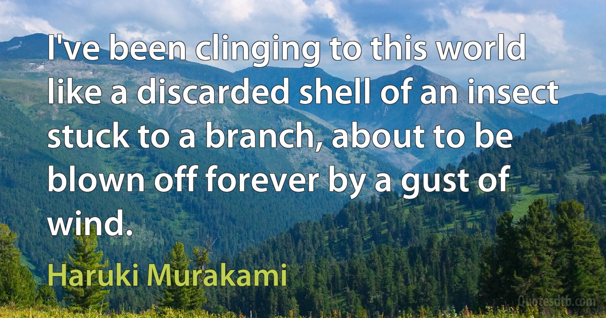 I've been clinging to this world like a discarded shell of an insect stuck to a branch, about to be blown off forever by a gust of wind. (Haruki Murakami)