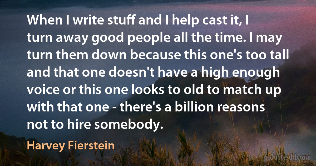 When I write stuff and I help cast it, I turn away good people all the time. I may turn them down because this one's too tall and that one doesn't have a high enough voice or this one looks to old to match up with that one - there's a billion reasons not to hire somebody. (Harvey Fierstein)