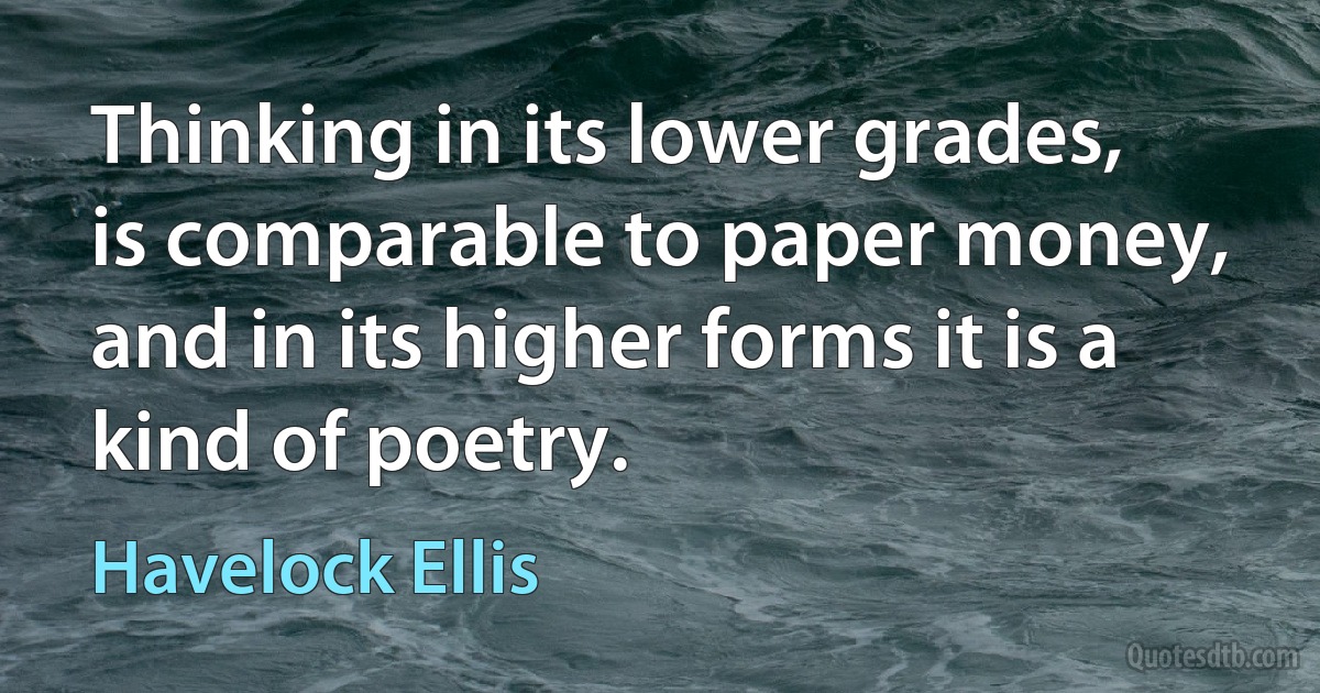 Thinking in its lower grades, is comparable to paper money, and in its higher forms it is a kind of poetry. (Havelock Ellis)