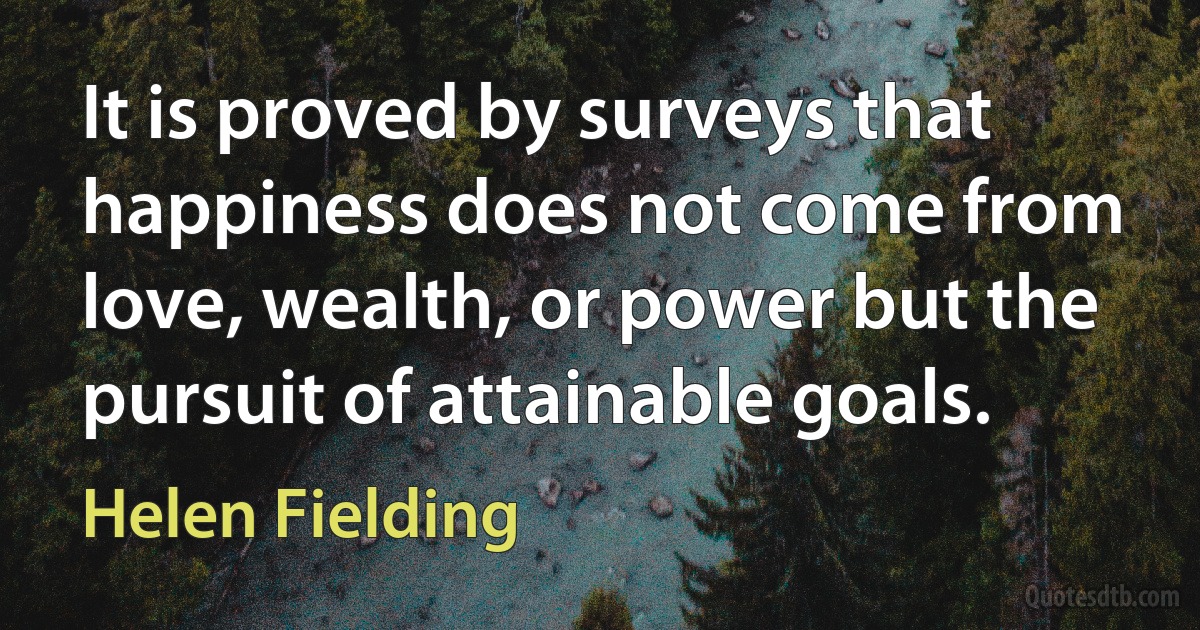 It is proved by surveys that happiness does not come from love, wealth, or power but the pursuit of attainable goals. (Helen Fielding)