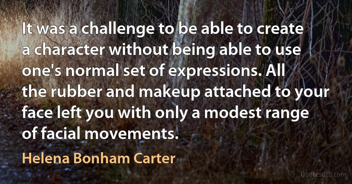 It was a challenge to be able to create a character without being able to use one's normal set of expressions. All the rubber and makeup attached to your face left you with only a modest range of facial movements. (Helena Bonham Carter)