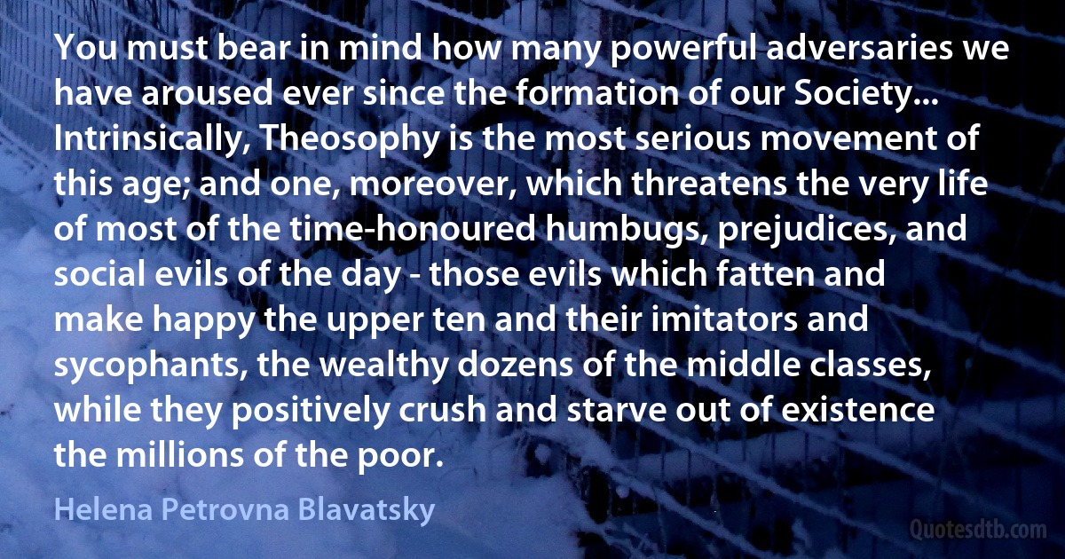 You must bear in mind how many powerful adversaries we have aroused ever since the formation of our Society... Intrinsically, Theosophy is the most serious movement of this age; and one, moreover, which threatens the very life of most of the time-honoured humbugs, prejudices, and social evils of the day - those evils which fatten and make happy the upper ten and their imitators and sycophants, the wealthy dozens of the middle classes, while they positively crush and starve out of existence the millions of the poor. (Helena Petrovna Blavatsky)