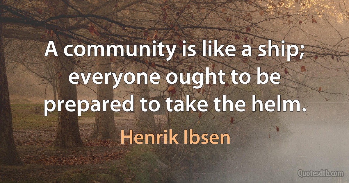 A community is like a ship; everyone ought to be prepared to take the helm. (Henrik Ibsen)