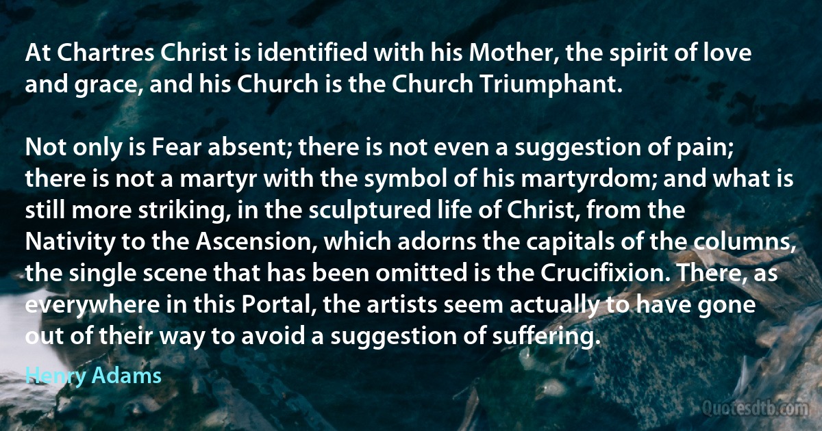 At Chartres Christ is identified with his Mother, the spirit of love and grace, and his Church is the Church Triumphant.

Not only is Fear absent; there is not even a suggestion of pain; there is not a martyr with the symbol of his martyrdom; and what is still more striking, in the sculptured life of Christ, from the Nativity to the Ascension, which adorns the capitals of the columns, the single scene that has been omitted is the Crucifixion. There, as everywhere in this Portal, the artists seem actually to have gone out of their way to avoid a suggestion of suffering. (Henry Adams)