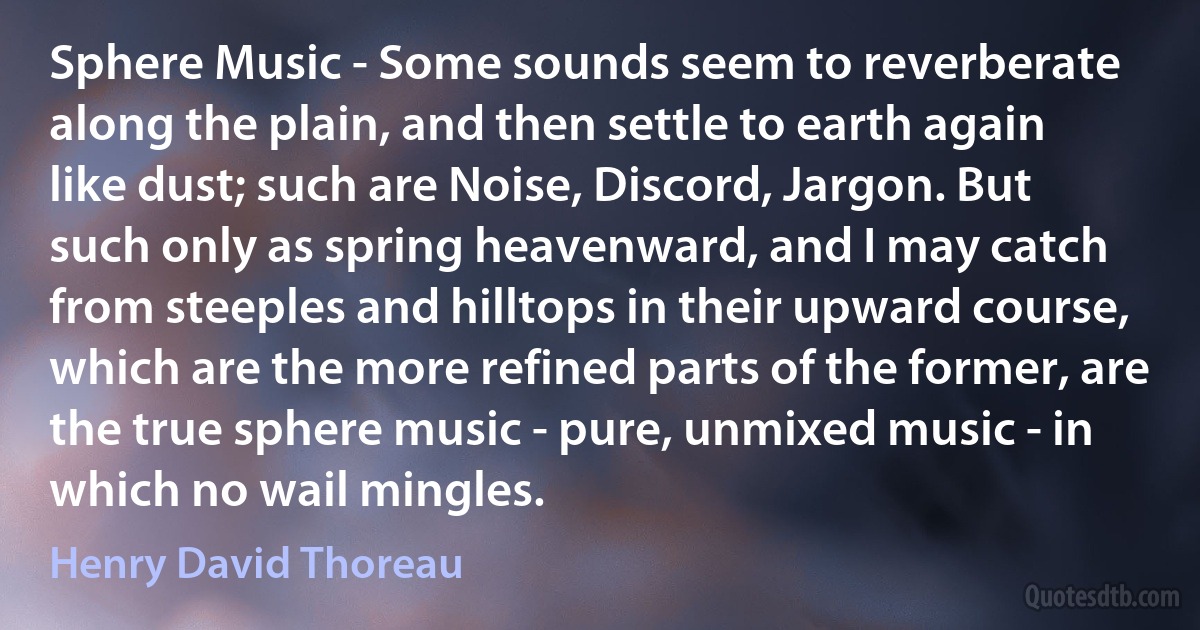 Sphere Music - Some sounds seem to reverberate along the plain, and then settle to earth again like dust; such are Noise, Discord, Jargon. But such only as spring heavenward, and I may catch from steeples and hilltops in their upward course, which are the more refined parts of the former, are the true sphere music - pure, unmixed music - in which no wail mingles. (Henry David Thoreau)