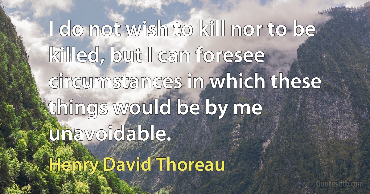 I do not wish to kill nor to be killed, but I can foresee circumstances in which these things would be by me unavoidable. (Henry David Thoreau)