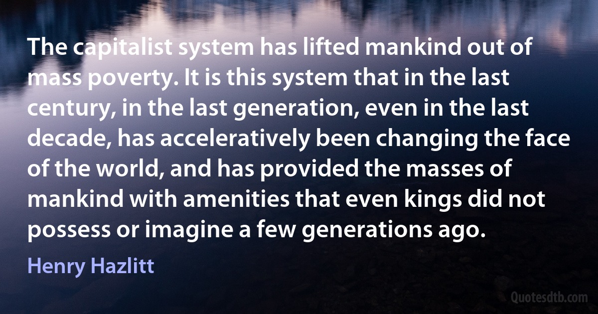 The capitalist system has lifted mankind out of mass poverty. It is this system that in the last century, in the last generation, even in the last decade, has acceleratively been changing the face of the world, and has provided the masses of mankind with amenities that even kings did not possess or imagine a few generations ago. (Henry Hazlitt)