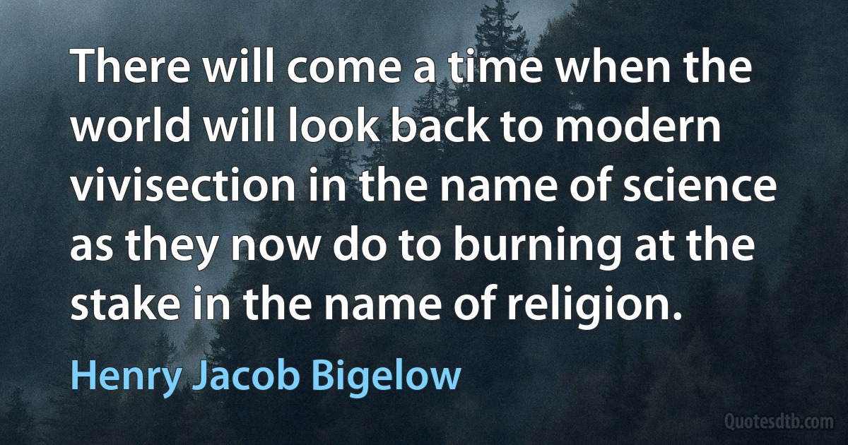 There will come a time when the world will look back to modern vivisection in the name of science as they now do to burning at the stake in the name of religion. (Henry Jacob Bigelow)