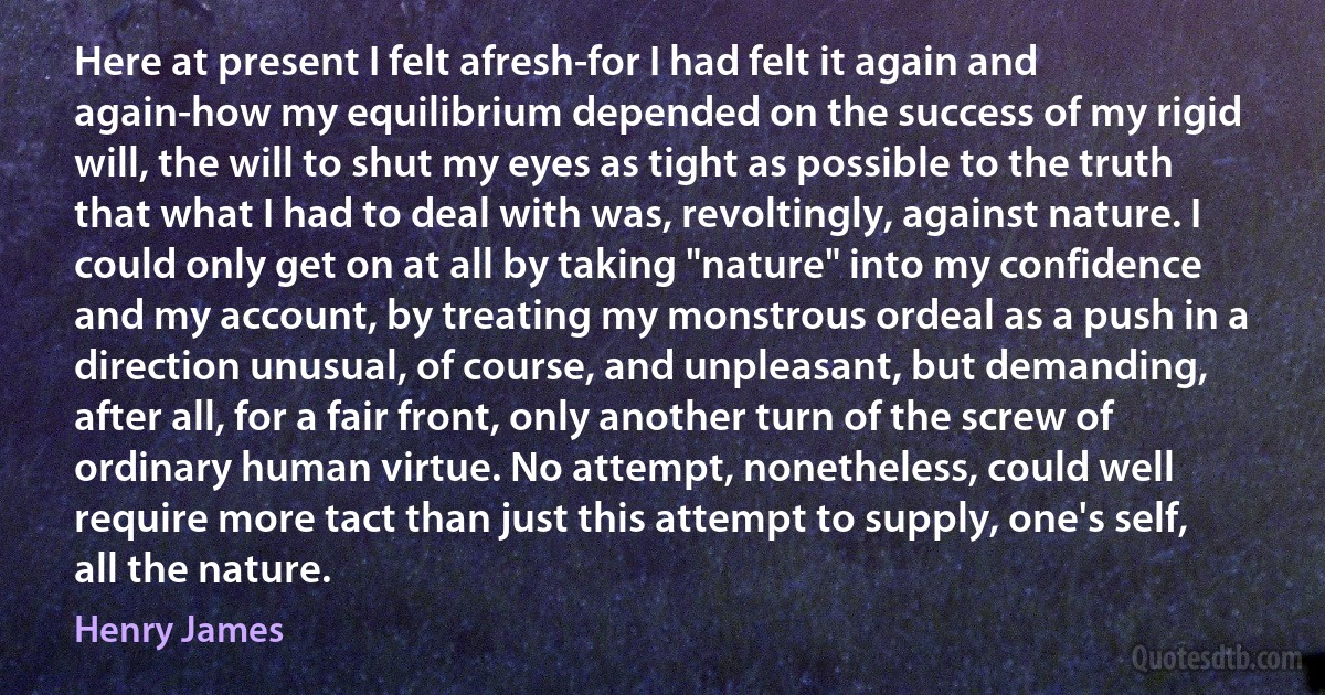 Here at present I felt afresh-for I had felt it again and again-how my equilibrium depended on the success of my rigid will, the will to shut my eyes as tight as possible to the truth that what I had to deal with was, revoltingly, against nature. I could only get on at all by taking "nature" into my confidence and my account, by treating my monstrous ordeal as a push in a direction unusual, of course, and unpleasant, but demanding, after all, for a fair front, only another turn of the screw of ordinary human virtue. No attempt, nonetheless, could well require more tact than just this attempt to supply, one's self, all the nature. (Henry James)