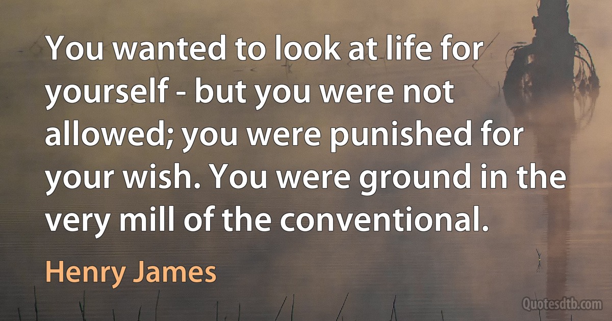 You wanted to look at life for yourself - but you were not allowed; you were punished for your wish. You were ground in the very mill of the conventional. (Henry James)