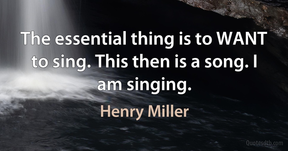 The essential thing is to WANT to sing. This then is a song. I am singing. (Henry Miller)