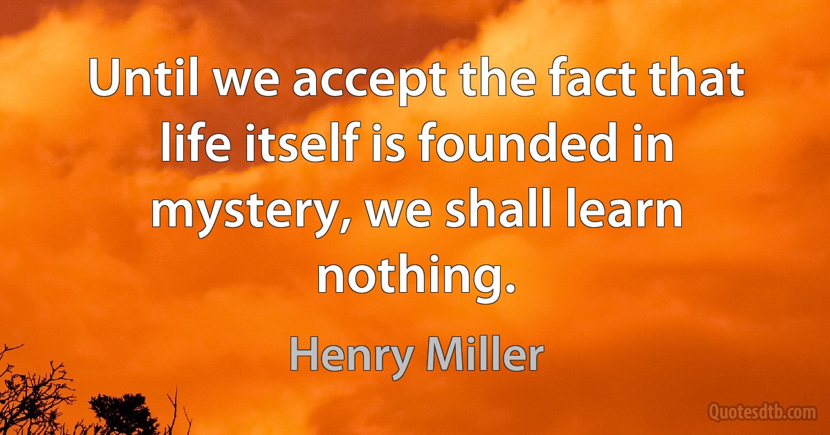 Until we accept the fact that life itself is founded in mystery, we shall learn nothing. (Henry Miller)