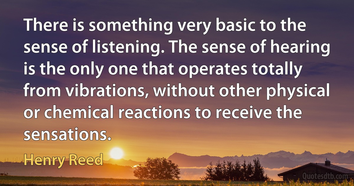 There is something very basic to the sense of listening. The sense of hearing is the only one that operates totally from vibrations, without other physical or chemical reactions to receive the sensations. (Henry Reed)