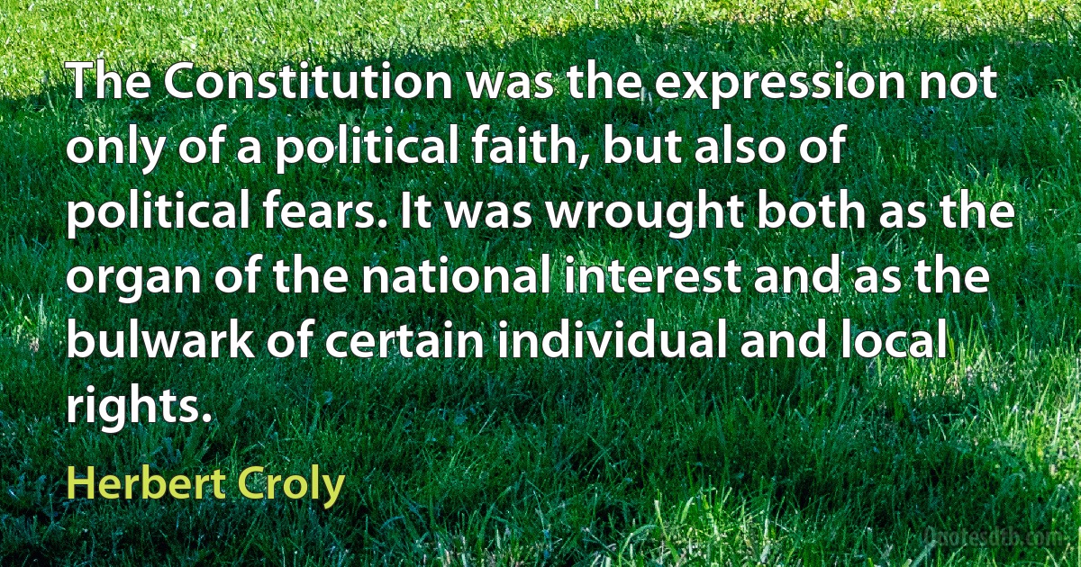 The Constitution was the expression not only of a political faith, but also of political fears. It was wrought both as the organ of the national interest and as the bulwark of certain individual and local rights. (Herbert Croly)