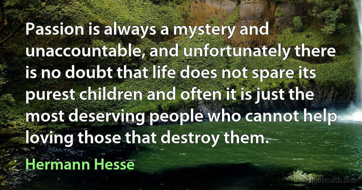 Passion is always a mystery and unaccountable, and unfortunately there is no doubt that life does not spare its purest children and often it is just the most deserving people who cannot help loving those that destroy them. (Hermann Hesse)