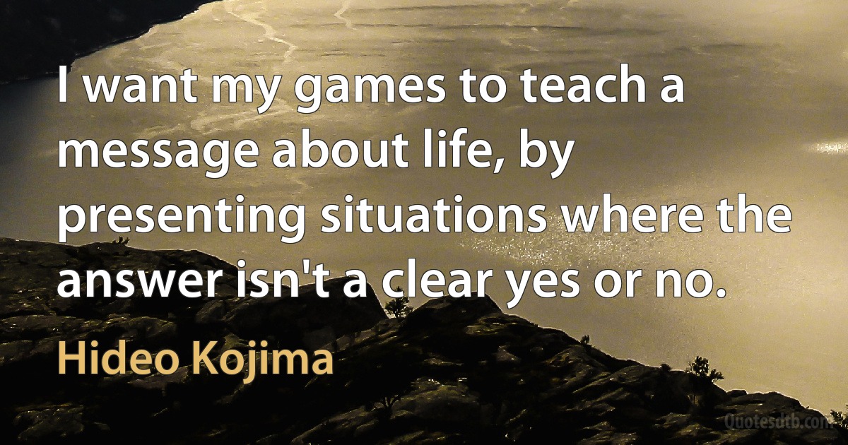 I want my games to teach a message about life, by presenting situations where the answer isn't a clear yes or no. (Hideo Kojima)