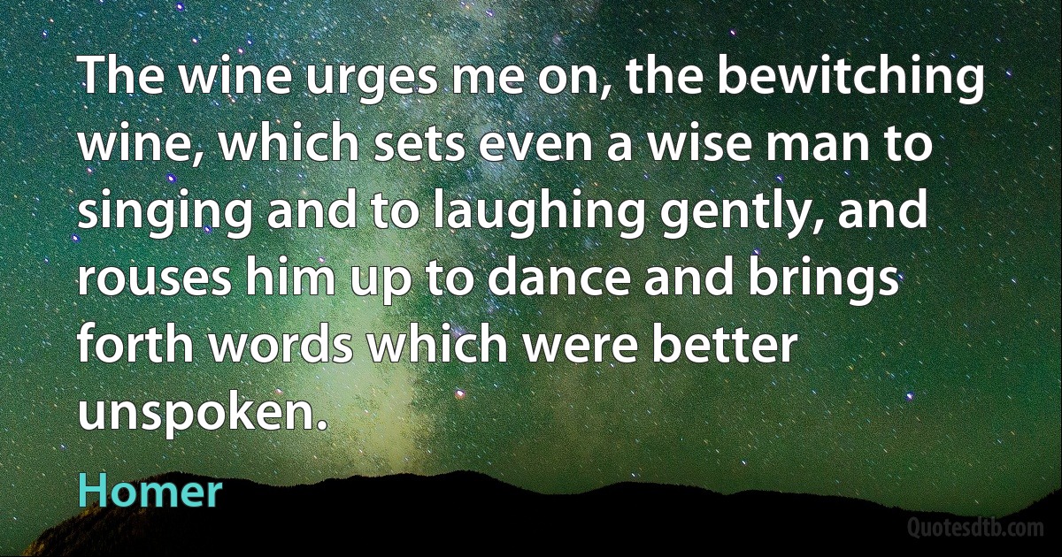 The wine urges me on, the bewitching wine, which sets even a wise man to singing and to laughing gently, and rouses him up to dance and brings forth words which were better unspoken. (Homer)