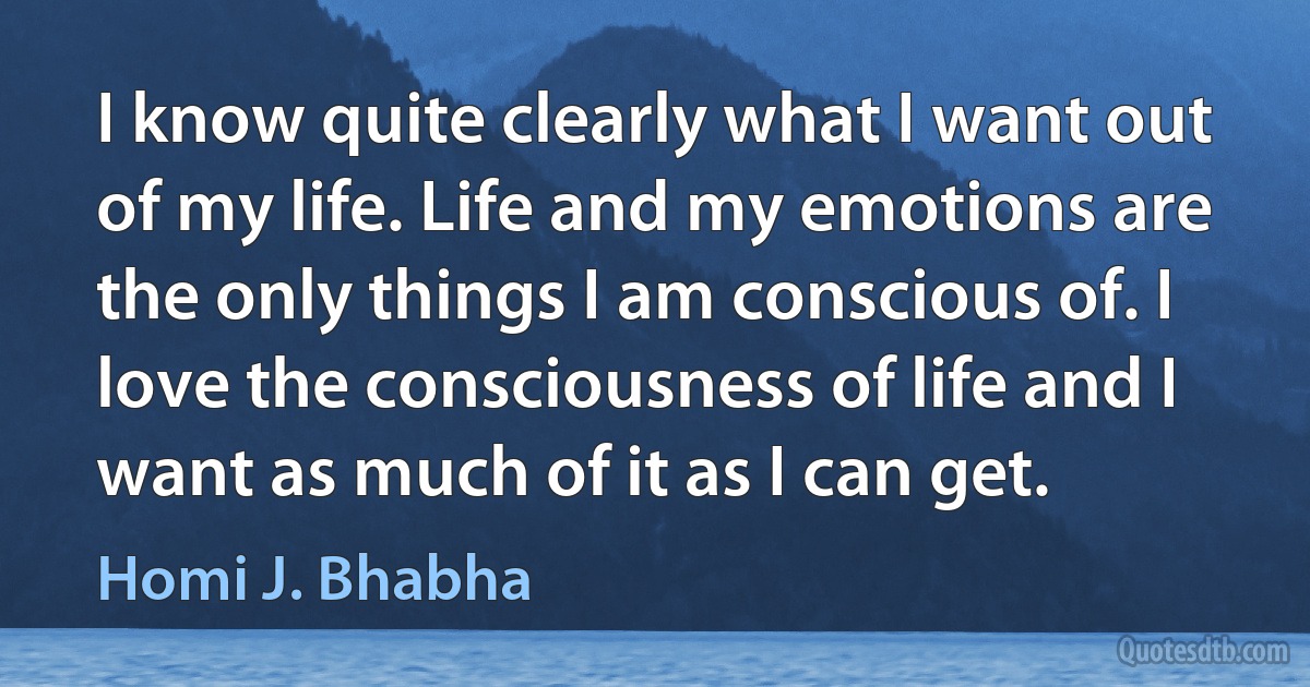 I know quite clearly what I want out of my life. Life and my emotions are the only things I am conscious of. I love the consciousness of life and I want as much of it as I can get. (Homi J. Bhabha)