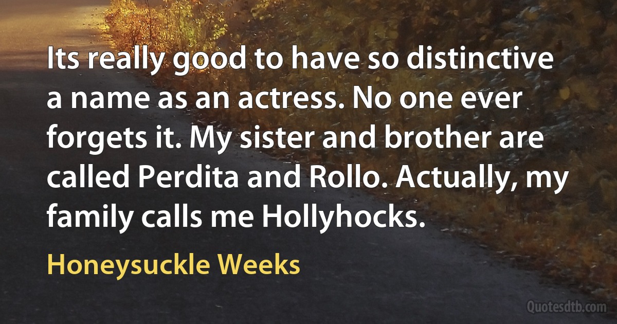 Its really good to have so distinctive a name as an actress. No one ever forgets it. My sister and brother are called Perdita and Rollo. Actually, my family calls me Hollyhocks. (Honeysuckle Weeks)