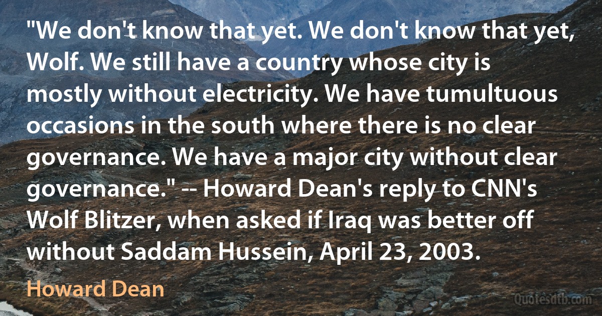 "We don't know that yet. We don't know that yet, Wolf. We still have a country whose city is mostly without electricity. We have tumultuous occasions in the south where there is no clear governance. We have a major city without clear governance." -- Howard Dean's reply to CNN's Wolf Blitzer, when asked if Iraq was better off without Saddam Hussein, April 23, 2003. (Howard Dean)