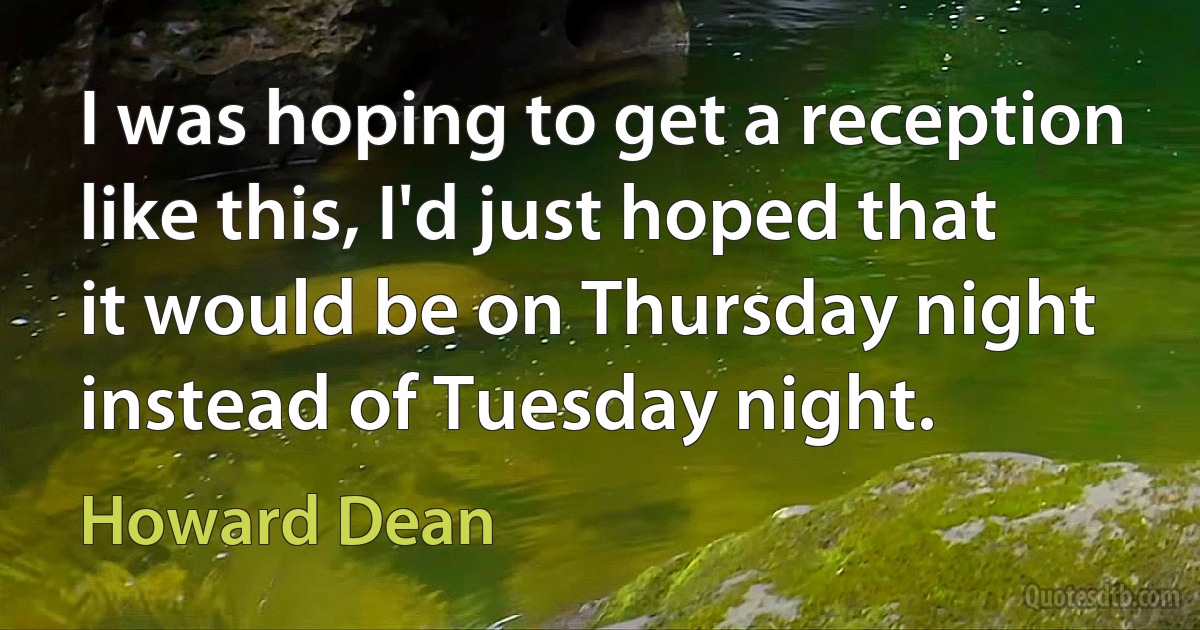 I was hoping to get a reception like this, I'd just hoped that it would be on Thursday night instead of Tuesday night. (Howard Dean)