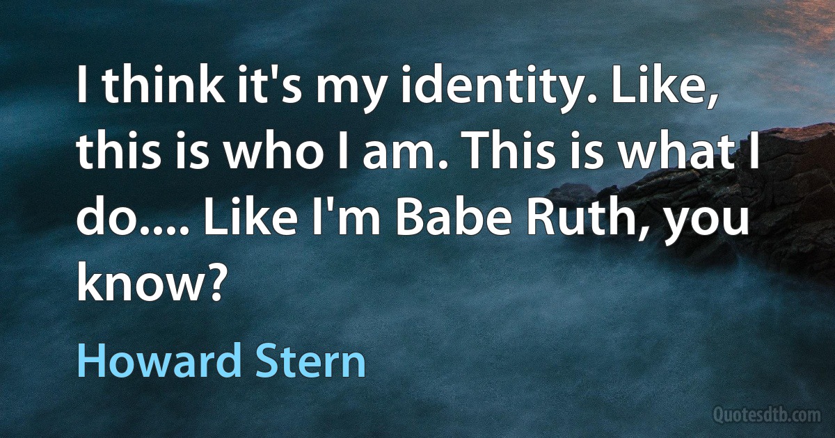 I think it's my identity. Like, this is who I am. This is what I do.... Like I'm Babe Ruth, you know? (Howard Stern)