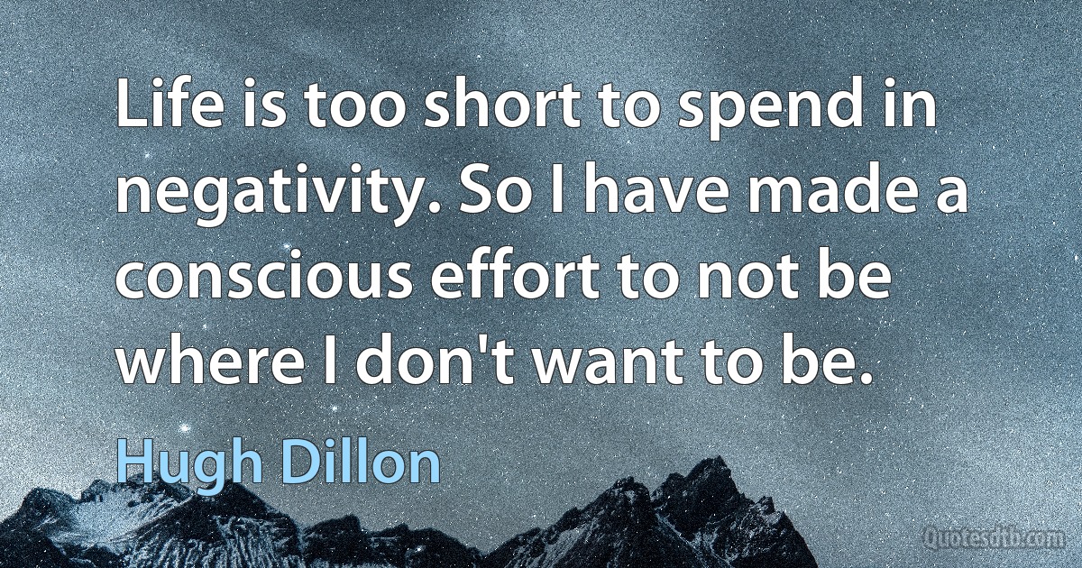 Life is too short to spend in negativity. So I have made a conscious effort to not be where I don't want to be. (Hugh Dillon)