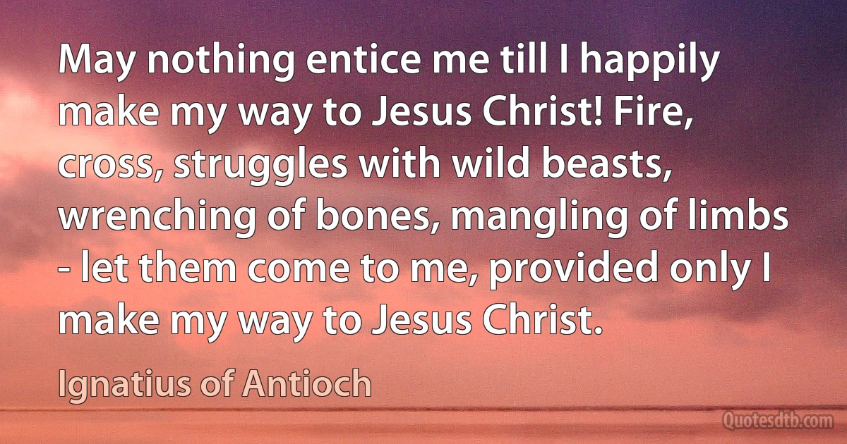 May nothing entice me till I happily make my way to Jesus Christ! Fire, cross, struggles with wild beasts, wrenching of bones, mangling of limbs - let them come to me, provided only I make my way to Jesus Christ. (Ignatius of Antioch)