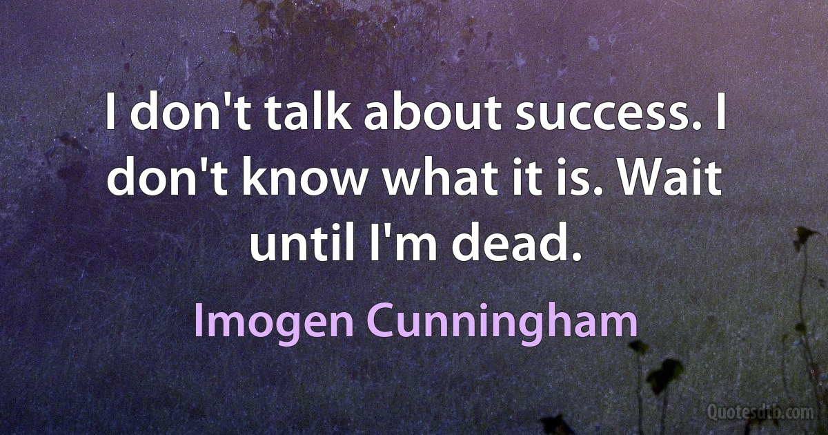 I don't talk about success. I don't know what it is. Wait until I'm dead. (Imogen Cunningham)