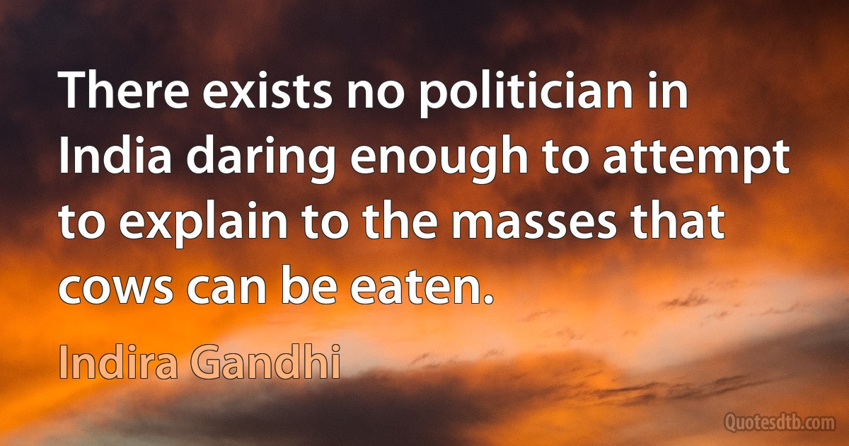 There exists no politician in India daring enough to attempt to explain to the masses that cows can be eaten. (Indira Gandhi)