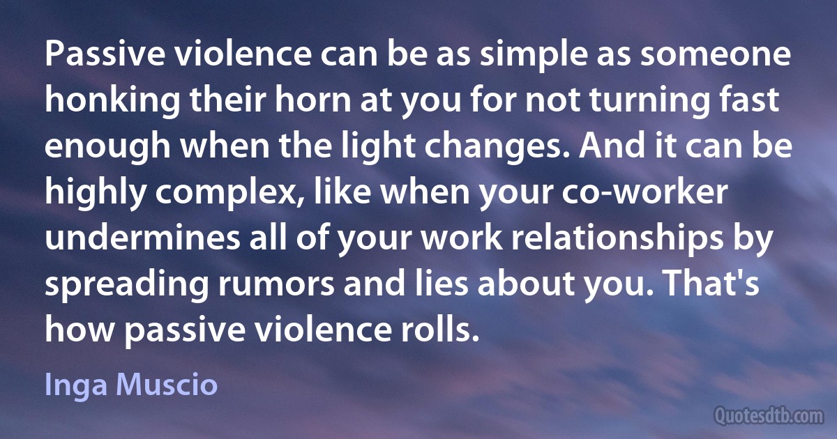 Passive violence can be as simple as someone honking their horn at you for not turning fast enough when the light changes. And it can be highly complex, like when your co-worker undermines all of your work relationships by spreading rumors and lies about you. That's how passive violence rolls. (Inga Muscio)