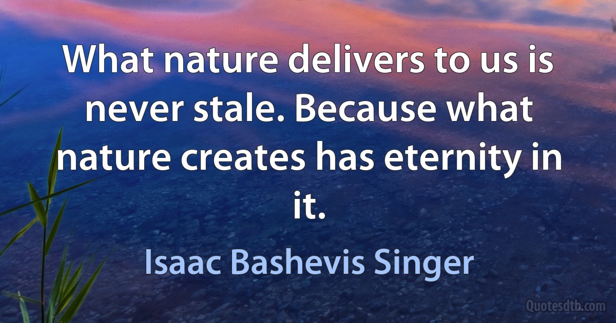 What nature delivers to us is never stale. Because what nature creates has eternity in it. (Isaac Bashevis Singer)