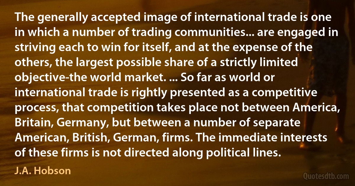 The generally accepted image of international trade is one in which a number of trading communities... are engaged in striving each to win for itself, and at the expense of the others, the largest possible share of a strictly limited objective-the world market. ... So far as world or international trade is rightly presented as a competitive process, that competition takes place not between America, Britain, Germany, but between a number of separate American, British, German, firms. The immediate interests of these firms is not directed along political lines. (J.A. Hobson)