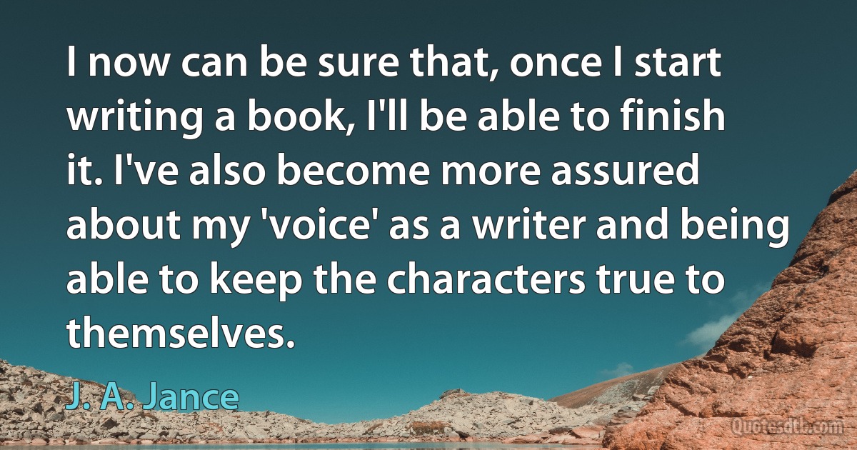 I now can be sure that, once I start writing a book, I'll be able to finish it. I've also become more assured about my 'voice' as a writer and being able to keep the characters true to themselves. (J. A. Jance)