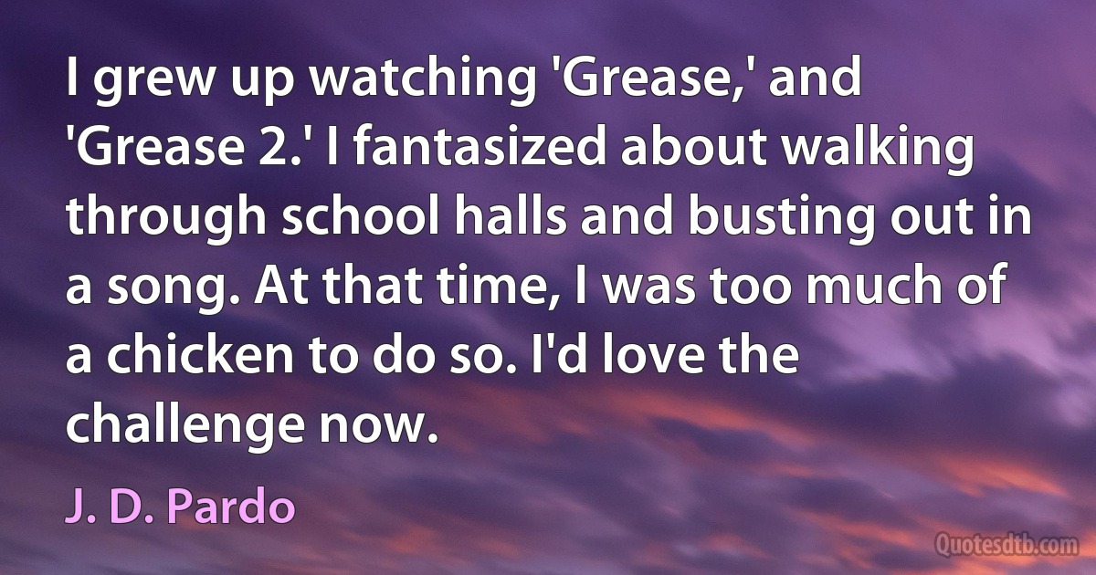 I grew up watching 'Grease,' and 'Grease 2.' I fantasized about walking through school halls and busting out in a song. At that time, I was too much of a chicken to do so. I'd love the challenge now. (J. D. Pardo)