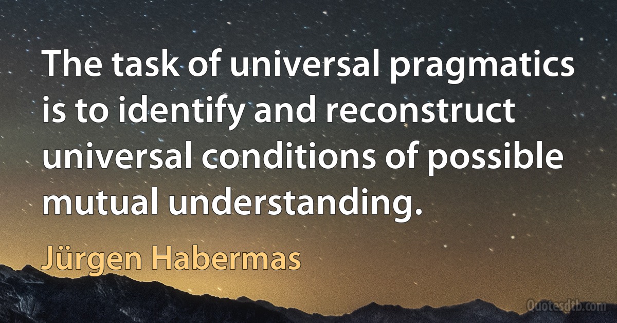 The task of universal pragmatics is to identify and reconstruct universal conditions of possible mutual understanding. (Jürgen Habermas)