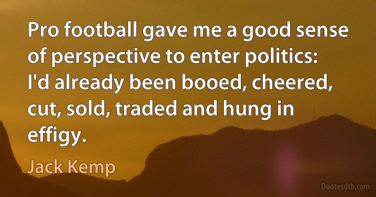 Pro football gave me a good sense of perspective to enter politics: I'd already been booed, cheered, cut, sold, traded and hung in effigy. (Jack Kemp)