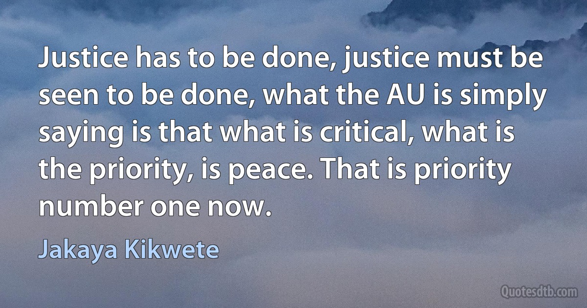 Justice has to be done, justice must be seen to be done, what the AU is simply saying is that what is critical, what is the priority, is peace. That is priority number one now. (Jakaya Kikwete)